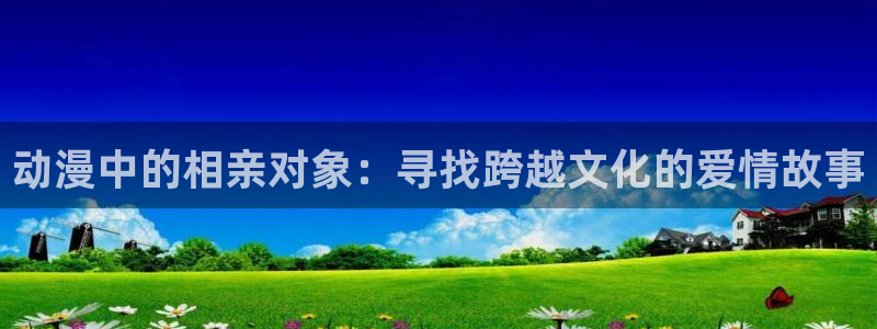 里番动漫acg：动漫中的相亲对象：寻找跨越文化的爱情故事